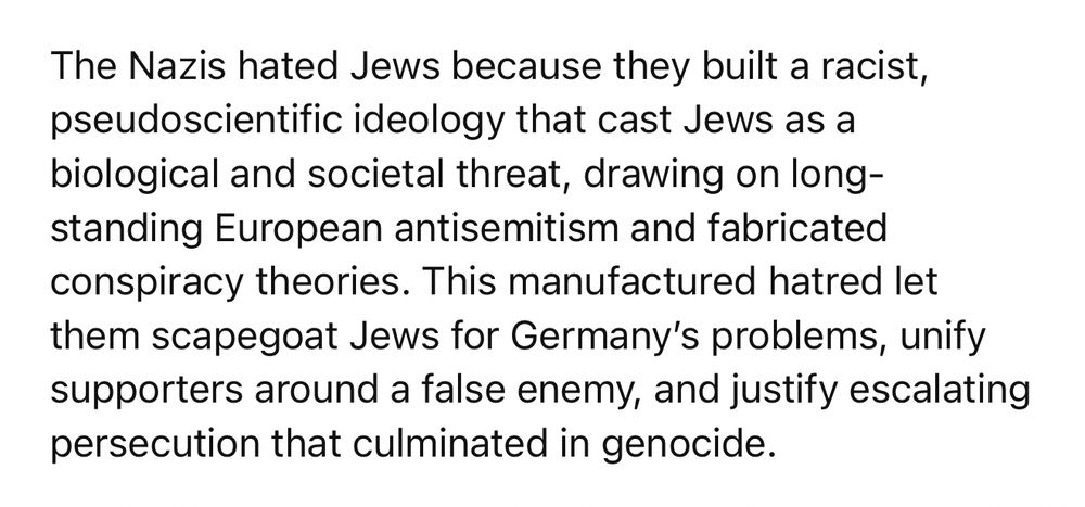 Screen capture from ChatGPT that says: The Nazis hated Jews because they built a racist, pseudoscientific ideology that cast Jews as a biological and societal threat, drawing on long-standing European antisemitism and fabricated conspiracy theories. This manufactured hatred let them scapegoat Jews for Germany’s problems, unify supporters around a false enemy, and justify escalating persecution that culminated in genocide.