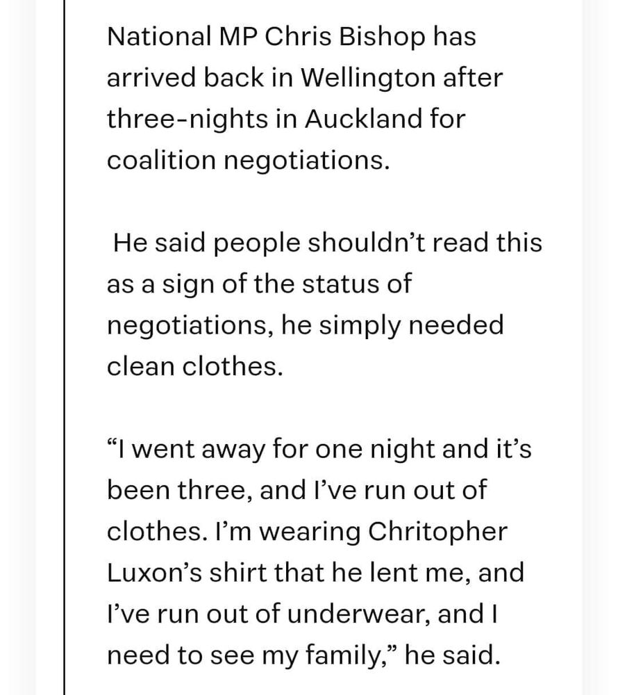 National MP Chris Bishop has arrived back in Wellington after three-nights in Auckland for coalition negotiations.

He said people shouldn't read this as a sign of the status of negotiations, he simply needed clean clothes.

“I went away for one night and it’s been three, and I’ve run out of clothes. I’m wearing Chritopher Luxon’s shirt that he lent me, and I’ve run out of underwear, and I need to see my family,” he said.