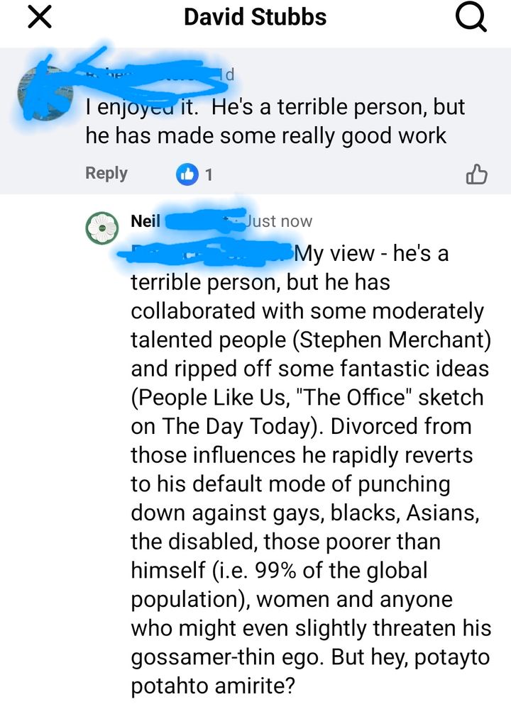 REBECCA [don't know her, my opinion on this differs from hers but I'm sure she's lovely irl] :  I enjoyed it.  He's a terrible person, but he has made some really good work

ME : My view - he's a terrible person, but he has collaborated with some moderately talented people (Stephen Merchant) and ripped off some fantastic ideas (People Like Us, "The Office" sketch on The Day Today). Divorced from those influences he rapidly reverts to his default mode of punching down against gays, blacks, Asians, the disabled, those poorer than himself (i.e. 99% of the global population), women and anyone who might even slightly threaten his gossamer-thin ego. But hey, potayto potahto amirite?