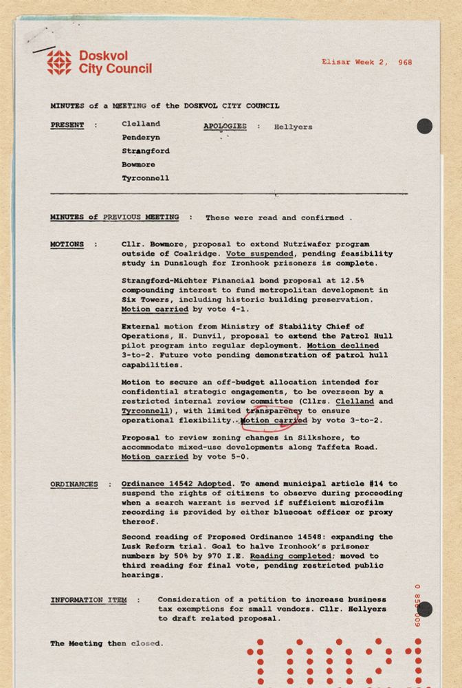 Fictional meeting minutes for the Doskvol City Council, year 968. 

Present:
Clelland
Penderyn
Strangford
Bowmore
Tyrconnell

Motions:

Cllr. Bowmore, proposal to extend Nutriwafer program outside of Coalridge. Vote suspended, pending feasibility study in Dunslough for Ironhook prisoners is complete. 
Strangford-Michter Financial bond proposal at 12.5% compounding interest to fund metropolitan development in Six Towers, including historic building preservation. Motion carried by vote 4-1. 
External motion from Ministry of Stability Chief of Operations, H. Dunvil, proposal to extend the Patrol Hull pilot program into regular deployment. Motion declined 3-to-2. Future vote pending demonstration of patrol hull capabilities.
Motion to secure an off-budget allocation intended for confidential strategic engagements, to be overseen by a restricted internal review committee (Cllrs. Clelland and Tyrconnell), with limited transparency to ensure operational flexibility. Motion carried by vote 3-to-2. 
Proposal to review zoning changes in Silkshore, to accommodate mixed-use developments along Taffeta Road. Motion carried by vote 5-0.