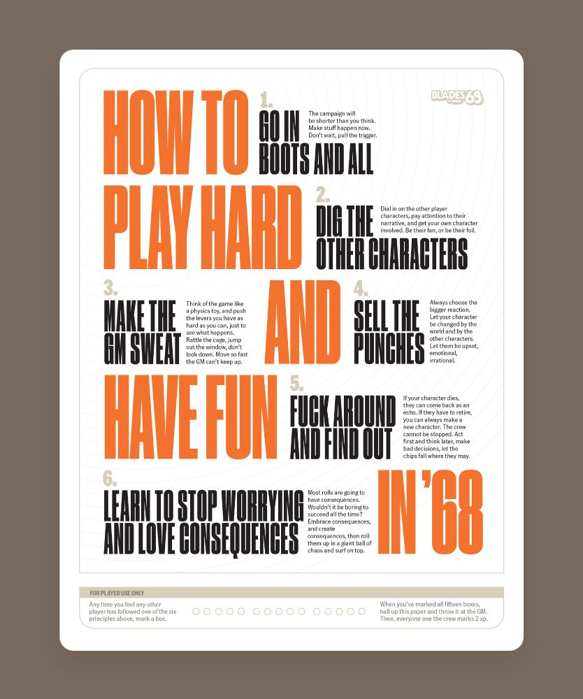A letter-sized handout titled "How to Play Hard and Have Fun in '68". The principles are:
1. Go in boots and all. The campaign will be shorter than you think. Make stuff happen now. Don’t wait, pull the trigger.  
2. Dig the other characters. Dial in on the other player characters, pay attention to their narrative, and get your own character involved. Be their fan, or be their foil.
3. Make the GM sweat. Think of the game like a physics toy, and push the levers you have as hard as you can, just to see what happens. Rattle the cage, jump out the window, don’t look down. Move so fast the GM can’t keep up.  
4. Sell the punches. Always choose the bigger reaction. Let your character be changed by the world and by the other characters. Let them be upset, emotional, irrational. 
5. Fuck around and find out. If your character dies, they can come back as an echo. If they have to retire, you can always make a new character. The crew cannot be stopped. Act first and think later, make bad decisions, let the chips fall where they may. 
6: Learn to stop worrying and love consequences. Most rolls are going to have consequences. Wouldn’t it be boring to succeed all the time? Embrace consequences, and create consequences, then roll them up in a giant ball of chaos and surf on top. 