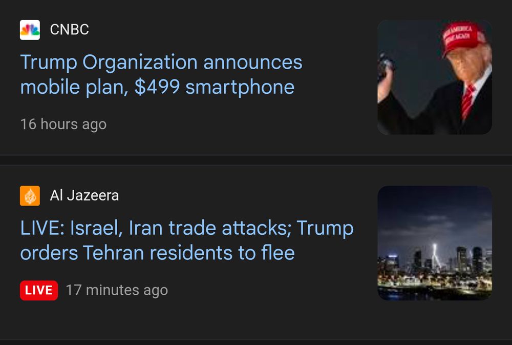 2 news cards from a google search

the top is an announcement for a $499 smartphone from the trump organization
the bottom is a breaking news report about trump warning all of Tehran to flee