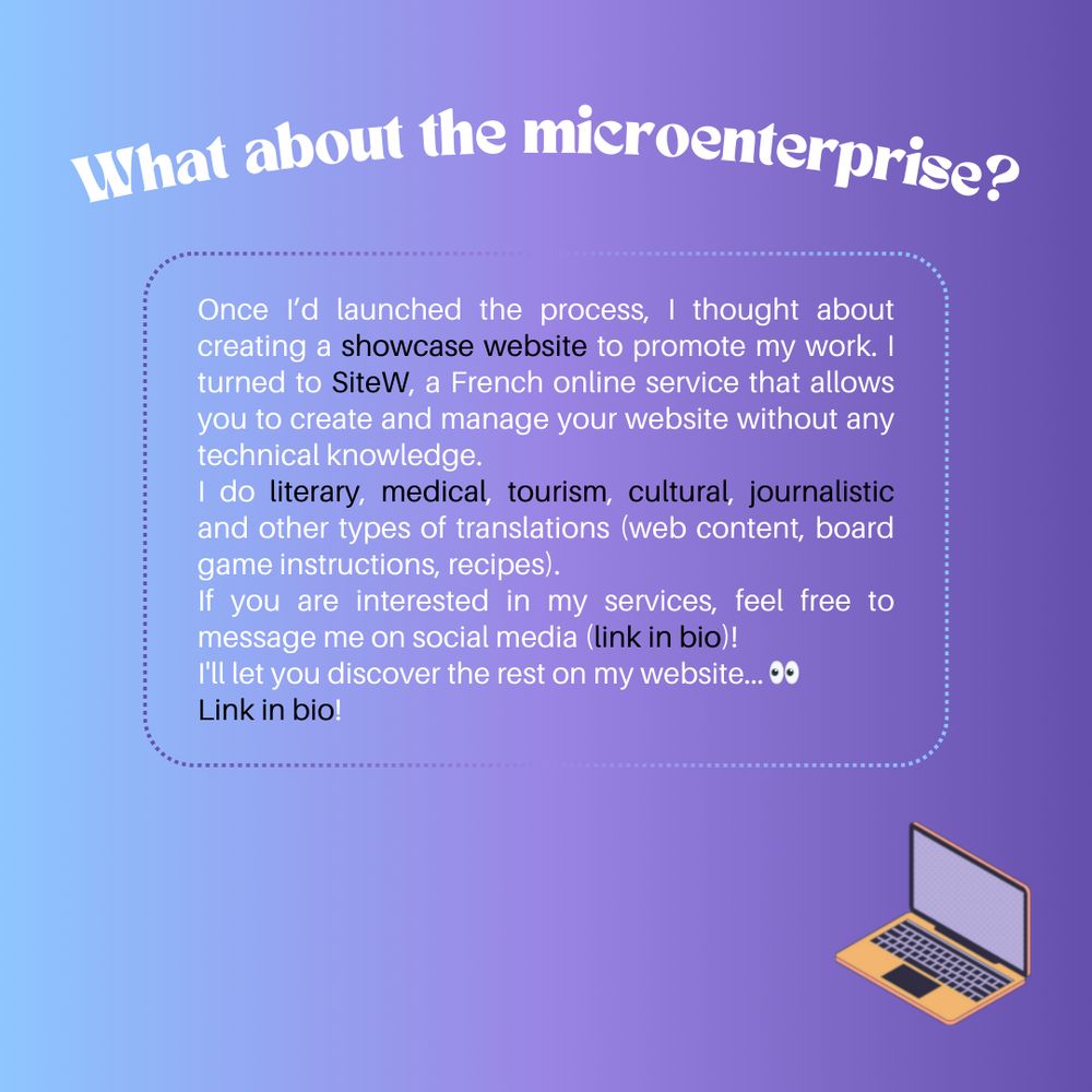 What about the microenterprise?

Once I’d launched the process, I thought about creating a showcase website to promote my work. I turned to SiteW, a French online service that allows you to create and manage your website without any technical knowledge.
I do literary, medical, tourism, cultural, journalistic and other types of translations (web content, board game instructions, recipes).
If you are interested in my services, feel free to message me on social media (link in bio)!
I'll let you discover the rest on my website...
Link in bio!