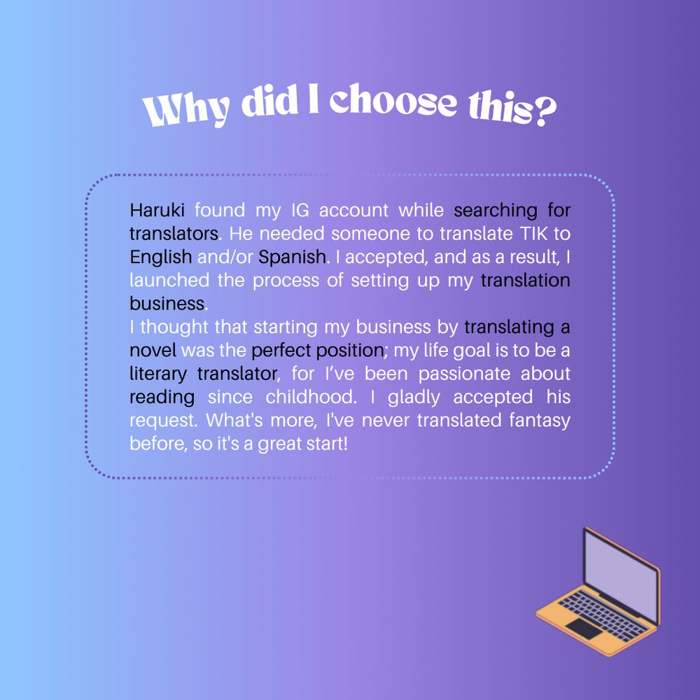 Why did I choose this?

Haruki found my IG account while searching for translators. He needed someone to translate TIK to English and/or Spanish. I accepted, and as a result, I launched the process of setting up my translation business.
I thought that starting my business by translating a novel was the perfect position; my life goal is to be a literary translator, for I’ve been passionate about reading since childhood. I gladly accepted his request. What's more, I've never translated fantasy before, so it's a great start!