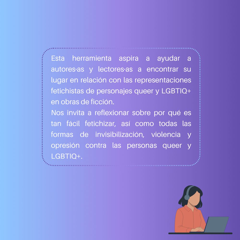 Esta herramienta aspira a ayudar a autores·as y lectores·as a encontrar su lugar en relación con las representaciones fetichistas de personajes queer y LGBTIQ+ en obras de ficción.
Nos invita a reflexionar sobre por qué es tan fácil fetichizar, así como todas las formas de invisibilización, violencia y opresión contra las personas queer y LGBTIQ+.