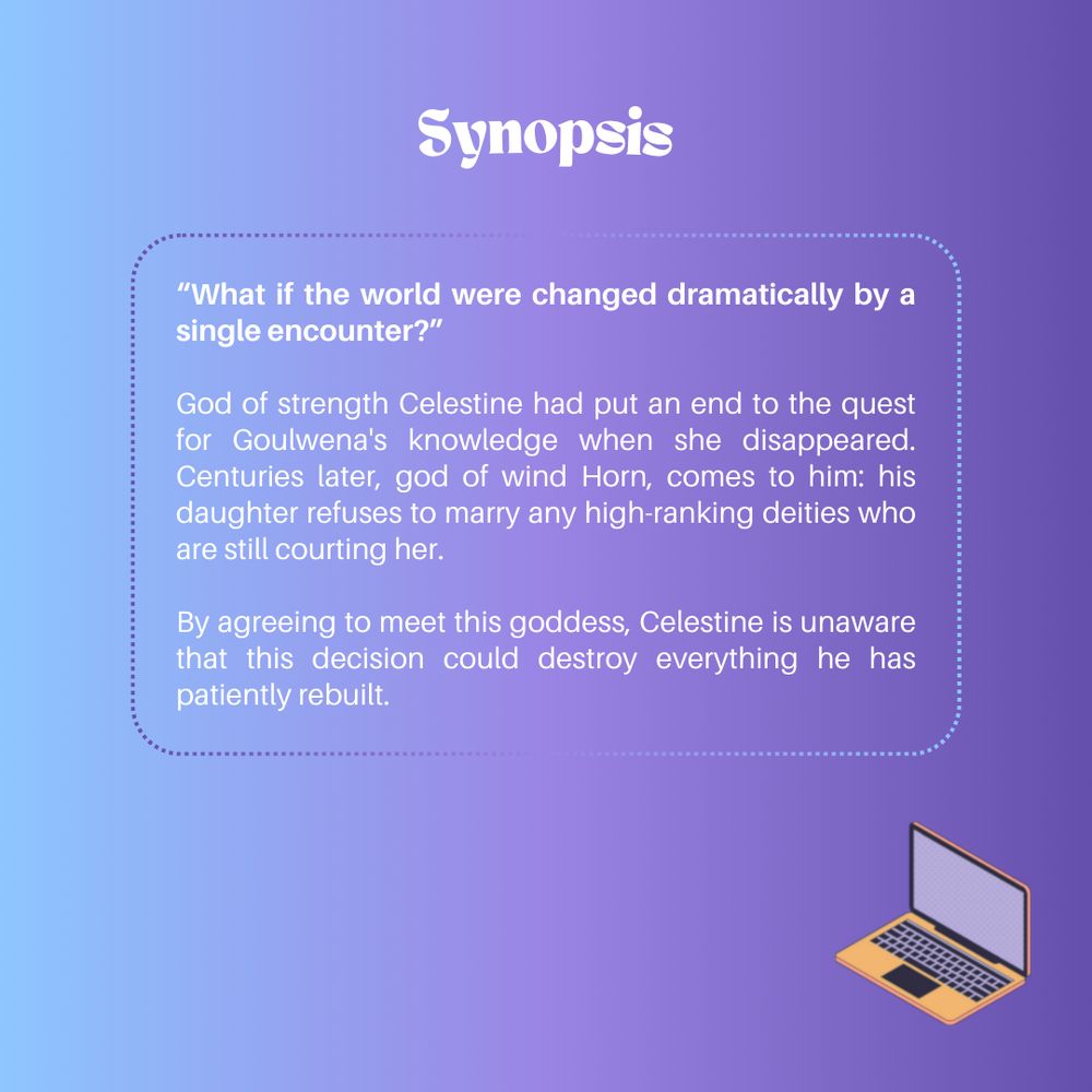 Synopsis:

“What if the world were changed dramatically by a single encounter?”

God of strength Celestine had put an end to the quest for Goulwena's knowledge when she disappeared. Centuries later, god of wind Horn, comes to him: his daughter refuses to marry any high-ranking deities who are still courting her.

By agreeing to meet this goddess, Celestine is unaware that this decision could destroy everything he has patiently rebuilt.