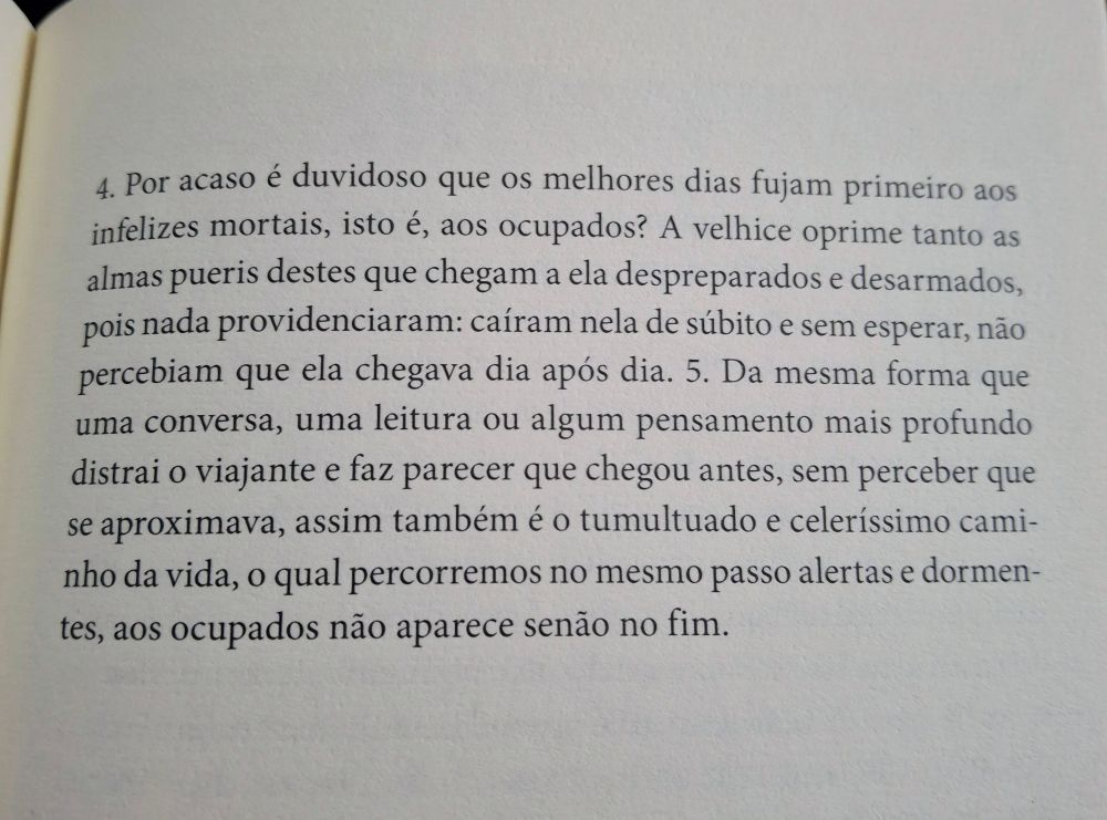 4. Por acaso é duvidoso que os melhores dias fujam primeiro aos infelizes mortais, isto é, aos ocupados? A velhice oprime tanto as almas pueris destes que chegam a ela despreparados e desarmados, pois nada providenciaram: caíram nela de súbito e sem esperar, não percebiam que ela chegava dia após dia. 5. Da mesma forma que uma conversa, uma leitura ou algum pensamento mais profundo distrai o viajante e faz parecer que chegou antes, sem perceber que se aproximava, assim também é o tumultuado e celeríssimo caminho da vida, o qual percorremos no mesmo passo alertas e dormentes, aos ocupados não aparece senão no fim.