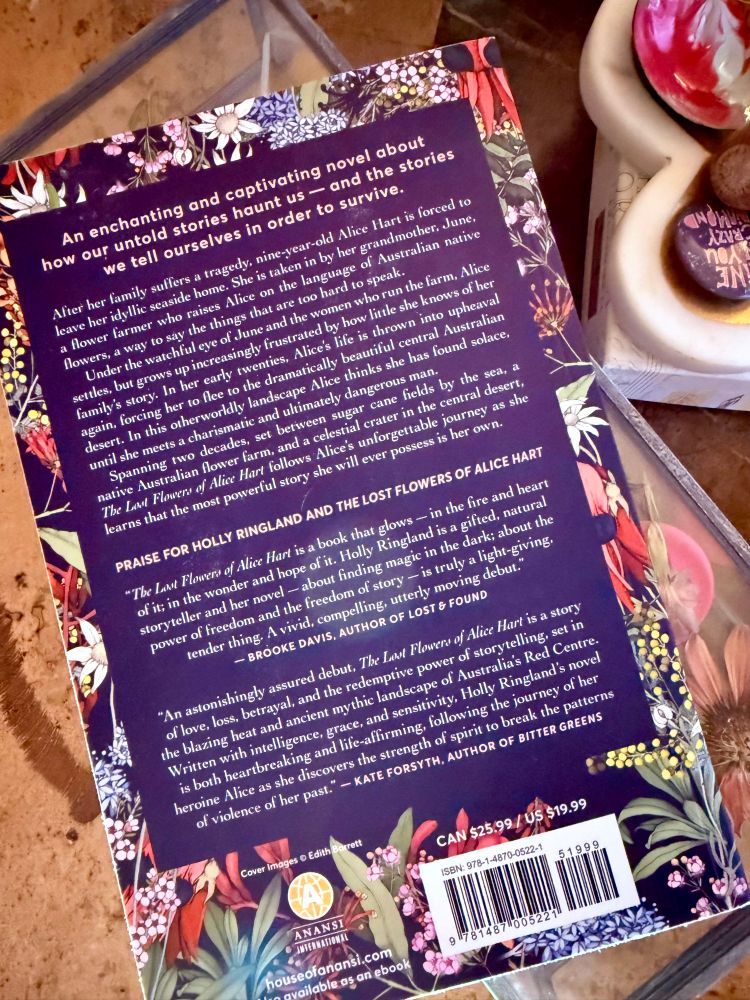 Back Book Cover: The Lost Flowers Of Alice Hart. After her family suffers a tragedy, nine-year-old Alice Hart is forced to leave her idyllic seaside home. She is taken in by her grandmother, June, a flower farmer who raises Alice on the language of Australian native flowers, a way to say the things that are too hard to speak. Under the watchful eye of June and the women who run the farm, Alice settles, but grows up increasingly frustrated by how little she knows of her family's story. In her early twenties, Alice's life is thrown into upheaval again, forcing her to flee to the dramatically beautiful central Australian desert. In this otherworldly landscape Alice thinks she has found solace, until she meets a charismatic and ultimately dangerous man. Spanning tio decades, set betiveen sugar cane fields by the sea, a native Australian flower farm, and a celestial crater in the central desert, The Lost Flowers of Alice Hart follows Alice's unforgettable journey as she learns that the most powerful story she will ever possess is her own.