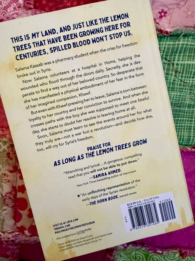 Back Book Cover: As Long As The Lemon Trees Grow, written by Zoulfa Katouh

“THIS IS MY LAND, AND JUST LIKE THE LEMON TREES THAT HAVE BEEN GROWING HERE FOR CENTURIES, SPILLED BLOOD WON'T STOP US.
Salama Kassab was a pharmacy student when the cries for freedom broke out in Syria.
Now Salama volunteers at a hospital in Homs, helping the wounded who flood through the doors daily. Secretly, she is desperate to find a way out of her beloved country. So desperate that she has manifested a physical embodiment of her fear in the form of her imagined companion, Khawf.
But even with Khawf pressing her to leave, Salama is torn between loyalty to her country and her conviction to survive. And when she crosses paths with the boy she was supposed to meet one fateful day, she starts to doubt her resolve in leaving home at all.
Soon, Salama must learn to see the events around her for what they truly are—not a war but a revolution-and decide how she, too, will cry for Syria's freedom.”