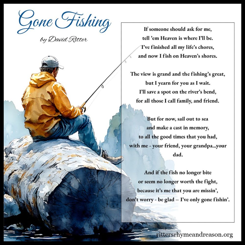 A watercolor-style image of a man in a yellow jacket and cap sitting on a large log by the water, fishing. The background features misty blue mountains and a calm body of water. Overlaid on the right side of the image is the poem "Gone Fishing" by David Ritter in a classic serif font, enclosed in a thin black-bordered box. The title "Gone Fishing" is in an elegant blue script at the top left, followed by "by David Ritter" in a smaller cursive font. The poem reads:

*"If someone should ask for me,
tell ’em Heaven is where I’ll be.
I’ve finished all my life’s chores,
and now I fish on Heaven’s shores.

The view is grand and the fishing’s great,
but I yearn for you as I wait.
I’ll save a spot on the river’s bend,
for all those I call family, and friend.

But for now, sail out to sea
and make a cast in memory,
to all the good times that you had,
with me - your friend, your grandpa...your dad.

And if the fish no longer bite
or seem no longer worth the fight,
because it’s me that you are missin’,
don’t worry - be glad – I’ve only gone fishin’."*

At the bottom right corner, the website rittersrhymeandreason.com is displayed in small text. The image is peaceful, reflective, symbolizing love, loss, and cherished memories.