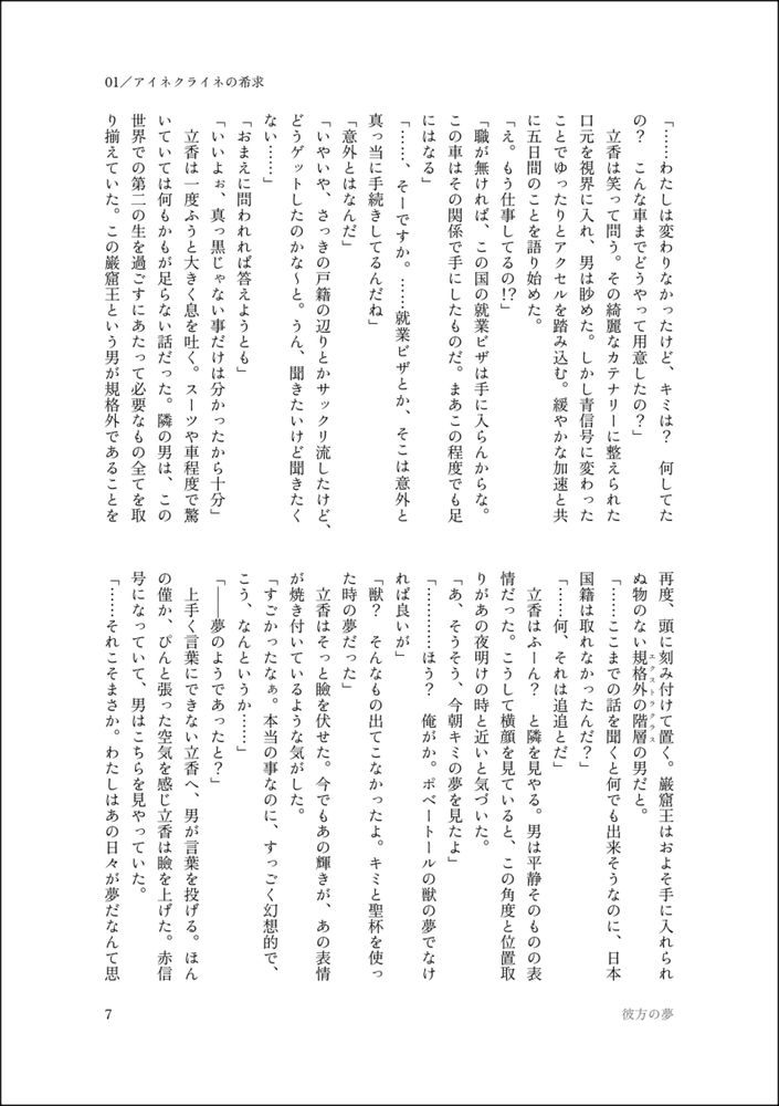 「……わたしは変わりなかったけど、キミは？　何してたの？　こんな車までどうやって用意したの？」
　立香は笑って問う。その綺麗なカテナリーに整えられた口元を視界に入れ、男は眇めた。しかし青信号に変わったことでゆったりとアクセルを踏み込む。緩やかな加速と共に五日間のことを語り始めた。
「え。もう仕事してるの！？」
「職が無ければ、この国の就業ビザは手に入らんからな。この車はその関係で手にしたものだ。まあこの程度でも足にはなる」
「……、そーですか。……就業ビザとか、そこは意外と真っ当に手続きしてるんだね」
「意外とはなんだ」
「いやいや、さっきの戸籍の辺りとかサックリ流したけど、どうゲットしたのかな～と。うん、聞きたいけど聞きたくない……」
「おまえに問われれば答えようとも」
「いいよぉ、真っ黒じゃない事だけは分かったから十分」
　立香は一度ふうと大きく息を吐く。スーツや車程度で驚いていては何もかもが足らない話だった。隣の男は、この世界での第二の生を過ごすにあたって必要なもの全てを取り揃えていた。この巌窟王という男が規格外であることを再度、頭に刻み付けて置く。巌窟王はおよそ手に入れられぬ物のない規格外の階層（エクストラクラス）の男だと。
「……ここまでの話を聞くと何でも出来そうなのに、日本国籍は取れなかったんだ？」
「……何、それは追追とだ」
　立香はふーん？　と隣を見やる。男は平静そのものの表情だった。こうして横顔を見ていると、この角度と位置取りがあの夜明けの時と近いと気づいた。
「あ、そうそう、今朝キミの夢を見たよ」
「…………ほう？　俺がか。ポベートールの獣の夢でなければ良いが」
「獣？　そんなもの出てこなかったよ。キミと聖杯を使った時の夢だった」
　立香はそっと瞼を伏せた。今でもあの輝きが、あの表情が焼き付いているような気がした。
「すごかったなぁ。本当の事なのに、すっごく幻想的で、こう、なんというか……」
「――夢のようであったと？」
　上手く言葉にできない立香へ、男が言葉を投げる。ほんの僅か、ぴんと張った空気を感じ立香は瞼を上げた。赤信号になっていて、男はこちらを見やっていた。
「……それこそまさか。わたしはあの日々が夢だなんて思