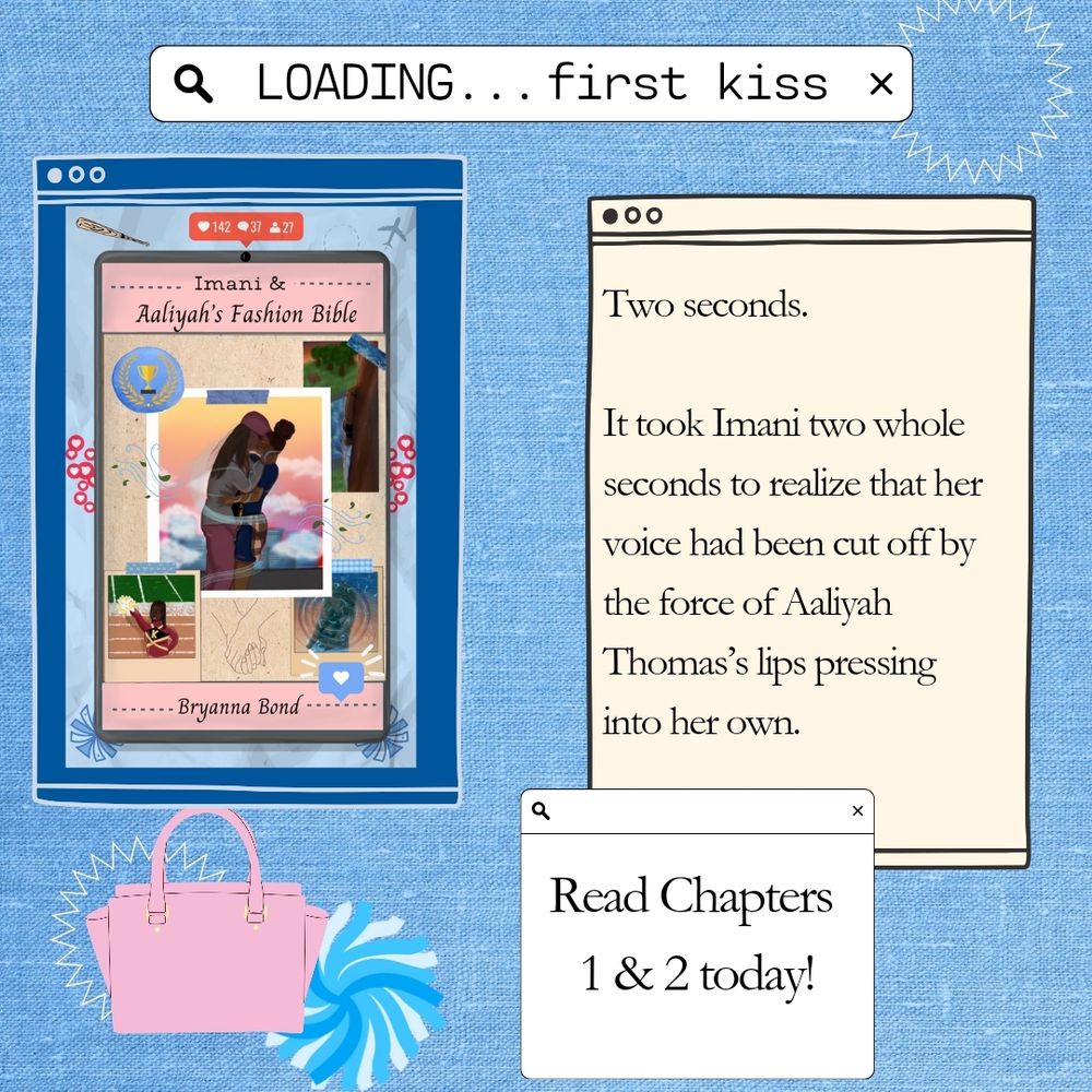 The background is a light blue denim texture. 
At the top is a search bar with the text "Loading... first kiss." 
Below, there are three browser windows. The window in the left has The cover for Imani and Aaliyah's Fashion Bible by Bryanna Bond.
A crumpled blue background with graphics of hearts, like/follower/comment counts,   pompoms, a baseball bat, and a plane.
On the tablet is a scrapbooky spread of four images; a black woman in a cheer uniform at a football stadium, her partially hidden behind a tree in a park, her reflection in a disturbed pond, and two black women kissing above a city with cartoony wisps of wind pulling them together.

The window on the right has a quote from the book "Two seconds.

It took Imani two whole seconds to realize that her voice had been cut off by the force of Aaliyah Thomas’s lips pressing into her own." 

At the bottom it says "Read Cahpters 1&2 today!" 

In the bottom left is a pink purse and a blue pom pom.