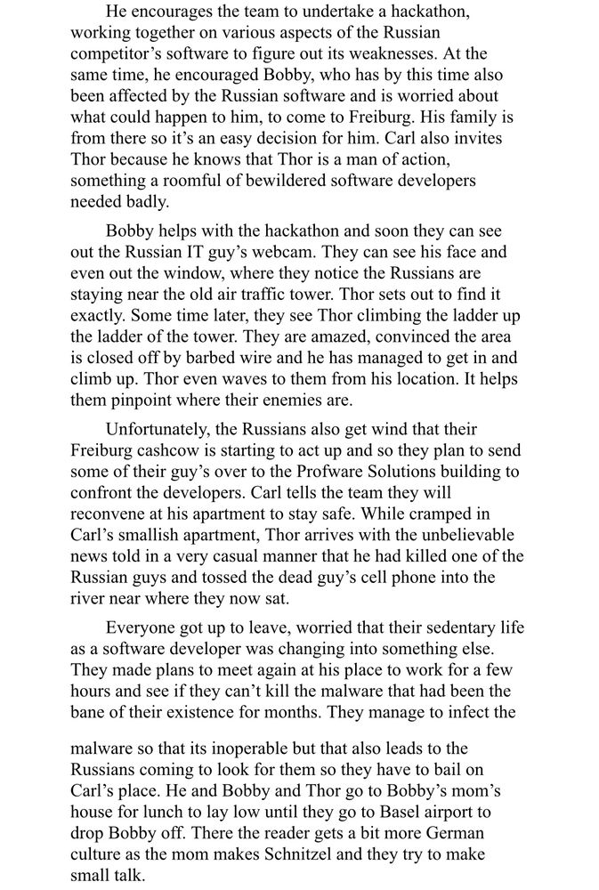 He encourages the team to undertake a hackathon,
working together on various aspects of the Russian competitor's software to figure out its weaknesses. At the same time, he encouraged Bobby, who has by this time also been affected by the Russian software and is worried about what could happen to him, to come to Freiburg. His family is from there so it's an easy decision for him. Carl also invites Thor because he knows that Thor is a man of action, something a roomful of bewildered software developers needed badly.
Bobby helps with the hackathon and soon they can see out the Russian IT guy's webcam. They can see his face and even out the window, where they notice the Russians are staying near the old air traffic tower. Thor sets out to find it exactly. Some time later, they see Thor climbing the ladder up the ladder of the tower. They are amazed, convinced the area is closed off by barbed wire and he has managed to get in and climb up. Thor even waves to them from his location. It helps them pinpoint where their enemies are.
Unfortunately, the Russians also get wind that their Freiburg cashcow is starting to act up and so they plan to send some of their guy's over to the Profware Solutions building to confront the developers. Carl tells the team they will reconvene at his apartment to stay safe. While cramped in Carl's smallish apartment, Thor arrives with the unbelievable news told in a very casual manner that he had killed one of the Russian guys and tossed the dead guy's cell phone into the river near where they now sat.
Everyone got up to leave, worried that their sedentary life as a software developer was changing into something else.
They made plans to meet again at his place to work for a few hours and see if they can't kill the malware that had been the bane of their existence for months. They manage to infect the
malware so that its inoperable but that also leads to the Russians coming to look for them so they have to bail on Carl's place.