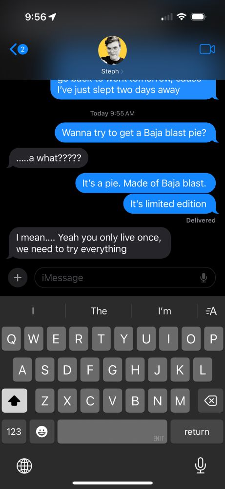 Text exchange with Steph. 
Me: Wanna try to get a Baja blast pie?

Steph: …..a what?????

Me: It's a pie. Made of Baja blast.
It's limited edition

Steph: I mean.... Yeah you only live once, we need to try everything
