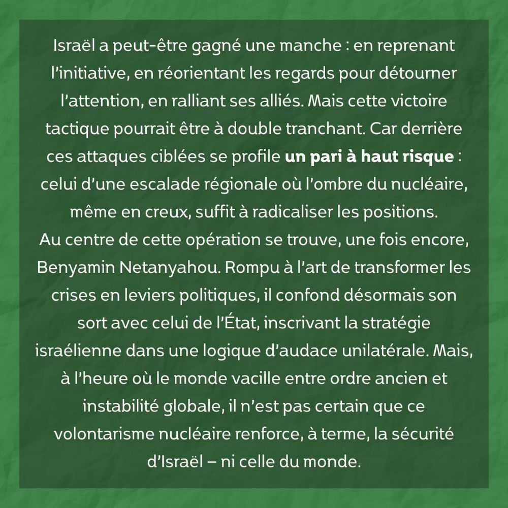 Israël a peut-être gagné une manche : en reprenant l’initiative, en réorientant les regards pour détourner l’attention, en ralliant ses alliés. Mais cette victoire tactique pourrait être à double tranchant. Car derrière ces attaques ciblées se profile un pari à haut risque : celui d’une escalade régionale où l’ombre du nucléaire, même en creux, suffit à radicaliser les positions.

Au centre de cette opération se trouve, une fois encore, Benyamin Netanyahou. Rompu à l’art de transformer les crises en leviers politiques, il confond désormais son sort avec celui de l’État, inscrivant la stratégie israélienne dans une logique d’audace unilatérale. Mais, à l’heure où le monde vacille entre ordre ancien et instabilité globale, il n’est pas certain que ce volontarisme nucléaire renforce, à terme, la sécurité d’Israël — ni celle du monde.