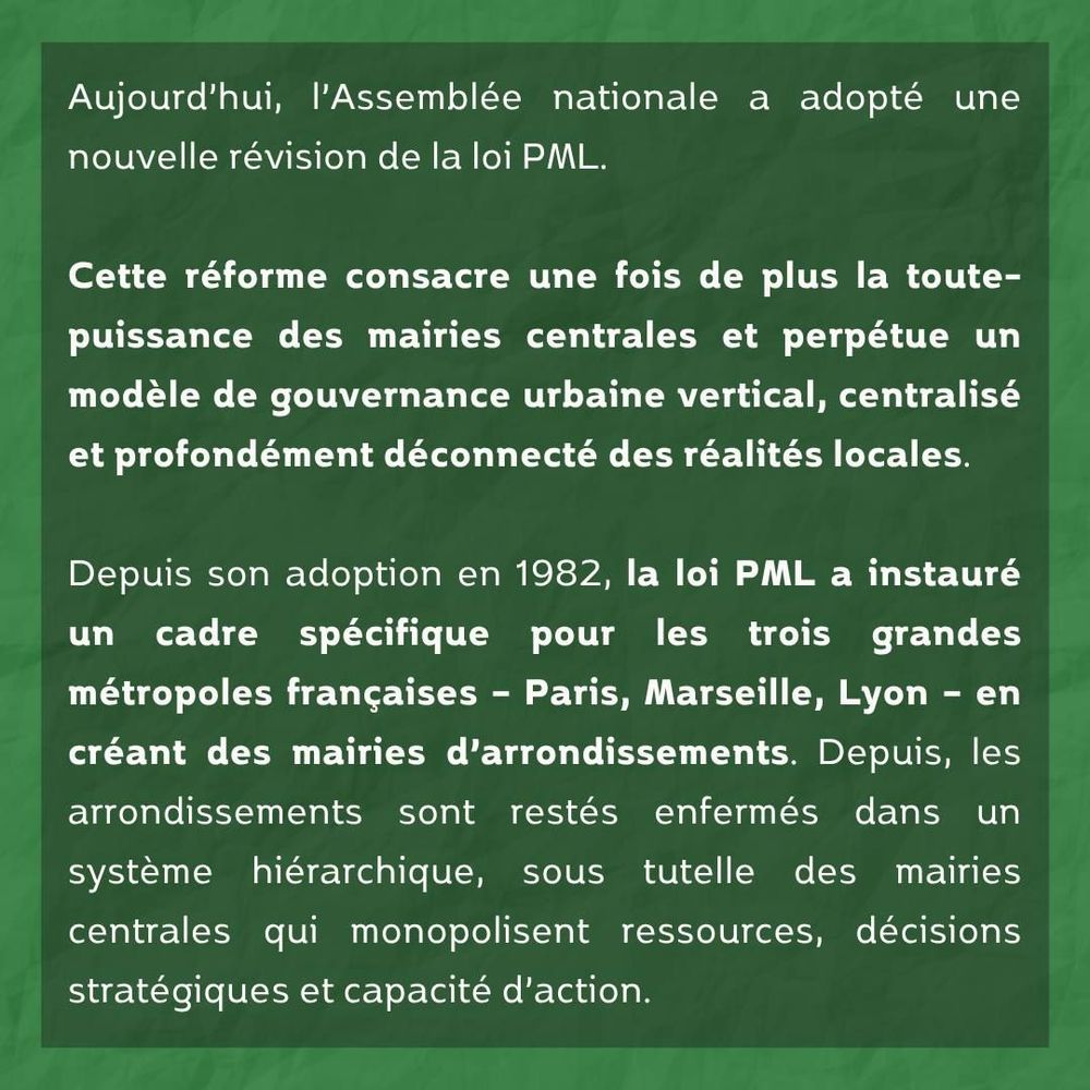 Aujourd’hui, l’Assemblée nationale a adopté une nouvelle révision de la loi PML.

Cette réforme consacre une fois de plus la toute-puissance des mairies centrales et perpétue un modèle de gouvernance urbaine vertical, centralisé et profondément déconnecté des réalités locales.

Depuis son adoption en 1982, la loi PML a instauré un cadre spécifique pour les trois grandes métropoles françaises – Paris, Marseille, Lyon – en créant des mairies d’arrondissements. Depuis, les arrondissements sont restés enfermés dans un système hiérarchique, sous tutelle des mairies centrales qui monopolisent ressources, décisions stratégiques et capacité d’action.
