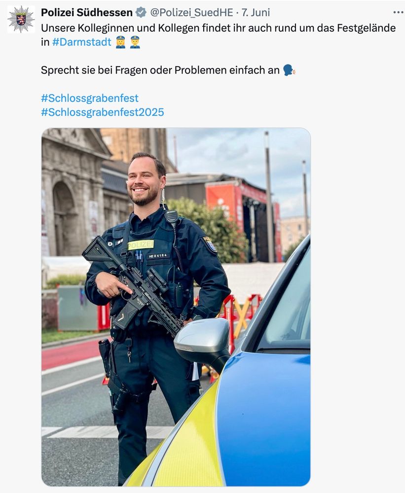 Tweet der Polizei Südhessen. zu sehen ist ein Polizist in Uniform mit einem Sturmgewehr.

Text: Unsere Kolleginnen und Kollegen findet ihr auch rund um das Festgelände in #Darmstadt 👮‍♀️👮

Sprecht sie bei Fragen oder Problemen einfach an 🗣️

#Schlossgrabenfest
#Schlossgrabenfest2025
