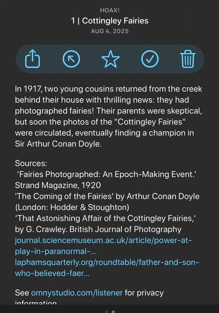 In 1917, two young cousins returned from the creek behind their house with thrilling news: they had photographed fairies! Their parents were skeptical, but soon the photos of the "Cottingley Fairies" were circulated, eventually finding a champion in Sir Arthur Conan Doyle.
Sources:
'Fairies Photographed: An Epoch-Making Event.'
Strand Magazine, 1920
'The Coming of the Fairies' by Arthur Conan Doyle (London: Hodder & Stoughton)
'That Astonishing Affair of the Cottingley Fairies,' by G. Crawley. British Journal of Photography journal.sciencemuseum.ac.uk/article/power-at-play-in-paranormal-...
laphamsquarterly.org/roundtable/father-and-son-who-believed-faer...
See omnystudio.com/listener for