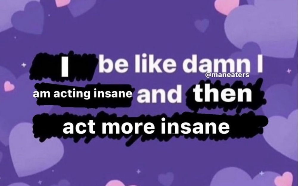 be like damn! i am acting insane and then act more insane