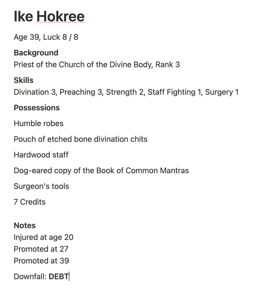 Screenshot of a note app. Text in the note is a Night Tripper ttrpg character. It reads: 
Ike Hokree

Age 39, Luck 8 / 8

Background
Priest of the Church of the Divine Body, Rank 3

Skills
Divination 3, Preaching 3, Strength 2, Staff Fighting 1, Surgery 1

Possessions

Humble robes

Pouch of etched bone divination chits

Hardwood staff

Dog-eared copy of the Book of Common Mantras

Surgeon's tools

7 Credits

Notes
Injured at age 20
Promoted at 27
Promoted at 39

Downfall: DEBT
