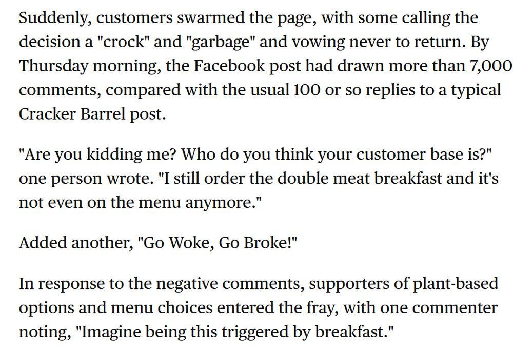 Suddenly, customers swarmed the page, with some calling the decision a "crock" and "garbage" and vowing never to return. By Thursday morning, the Facebook post had drawn more than 7,000 comments, compared with the usual 100 or so replies to a typical Cracker Barrel post. "Are you kidding me? Who do you think your customer base is?" one person wrote. "I still order the double meat breakfast and it's not even on the menu anymore." Added another, "Go Woke, Go Broke!" In response to the negative comments, supporters of plant-based options and menu choices entered the fray, with one commenter noting, "Imagine being this triggered by breakfast." To be sure, restaurants have been adding or testing plant-based options for years with little fuss, including fast-food giants such as McDonald's and Burger King. But Cracker Barrel seems to have stepped smack into the nation's culture wars by offending some customers who view the chain as a bastion of old-fashioned values, such as serving real meat with every meal. With 660 company-owned locations in 45 states, Lebanon, Tennessee-based Cracker Barrel is known for its menu of Southern and country staples, such as chicken and dumplings and country-fried steak. Everyone’s having a normal one on the Cracker Barrel Facebook page pic.twitter.com/ohSg5UOZNm — phantom of the opera’s dong (@whyangelinawhy) August 2, 2022 Cracker Barrel is no stranger to controversy, although the issues have touched on more serious problems than plant-based foods, such as allegations of racism and discrimination against gay workers. In an emailed response about the Impossible Sausage backlash, Cracker Barrel told CBS MoneyWatch that it "appreciate[s] the love our fans have for our all-day breakfast menu." The company added that it wants to add choices "to satisfy every taste bud — whether people want to stick with traditional favorites like bacon and sausage or are hungry for a new, nutritious plant-based option like Impossible Sausage."