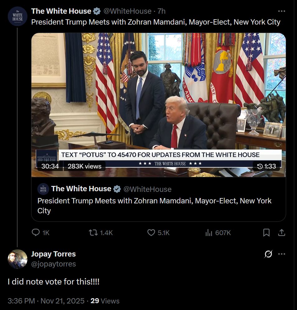 President Trump Meets with Zohran Mamdani, Mayor-Elect, New York City
The White House
@WhiteHouse
President Trump Meets with Zohran Mamdani, Mayor-Elect, New York City
Jopay Torres
@jopaytorres
I did note vote for this!!!!