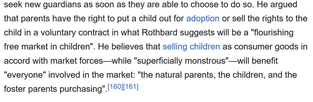He argued that parents have the right to put a child out for adoption or sell the rights to the child in a voluntary contract in what Rothbard suggests will be a "flourishing free market in children". He believes that selling children as consumer goods in accord with market forces—while "superficially monstrous"—will benefit "everyone" involved in the market: "the natural parents, the children, and the foster parents purchasing".