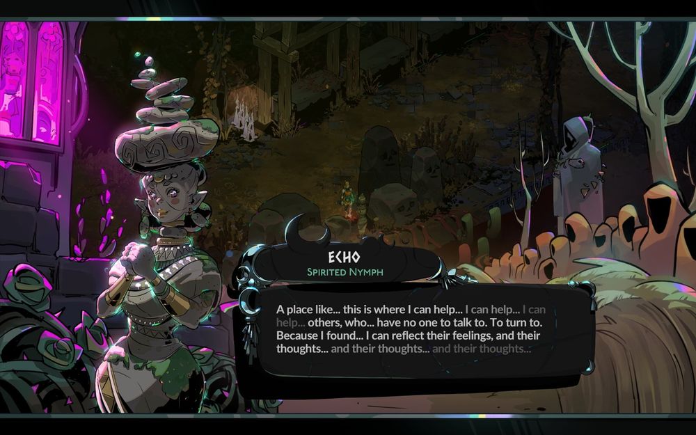 Echo, spirited Nymph, tells Melinoë: "A place like... this is where I can help... I can help... I can help... others, who... have no one to talk to. To turn to. Because I found... I can reflect their feelings, and their thoughts... and their thoughts... and their thoughts..."