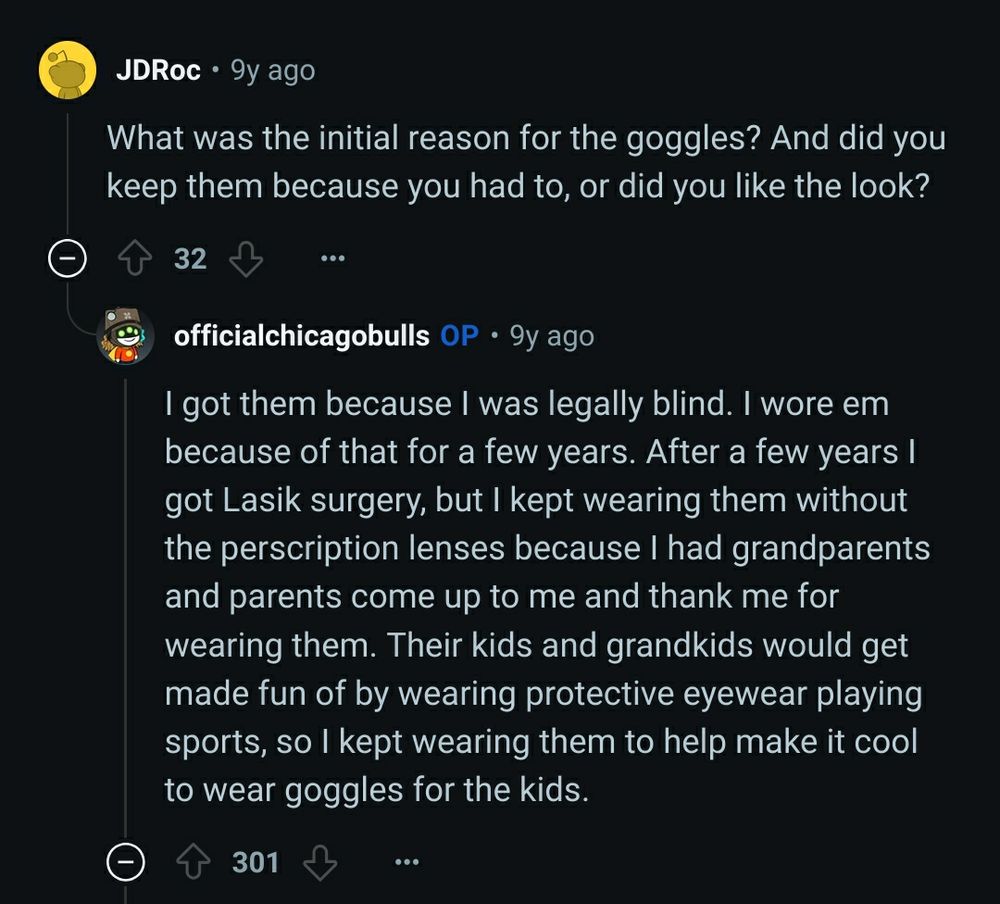 [–]JDRoc 32 points 9y ago 

What was the initial reason for the goggles? And did you keep them because you had to, or did you like the look?

[–]officialchicagobulls[S] 298 points 9y ago 

I got them because I was legally blind. I wore em because of that for a few years. After a few years I got Lasik surgery, but I kept wearing them without the perscription lenses because I had grandparents and parents come up to me and thank me for wearing them. Their kids and grandkids would get made fun of by wearing protective eyewear playing sports, so I kept wearing them to help make it cool to wear goggles for the kids.