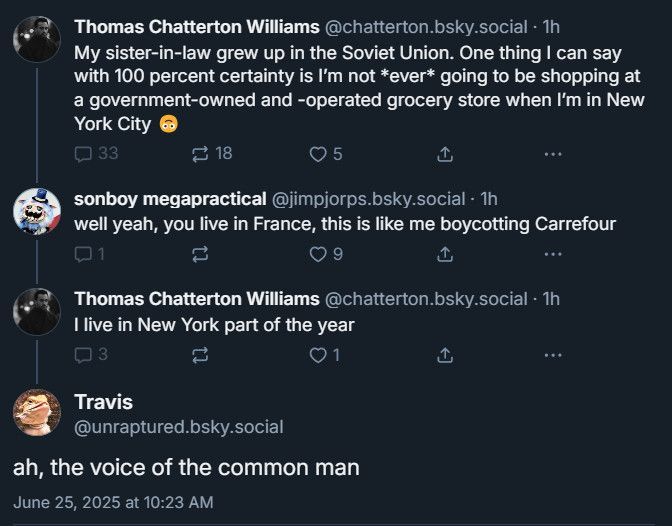 A bluesky exchange:

@chatterton.bsky.social:
"My sister-in-law grew up in the Soviet Union. One thing I can say with 100 percent certainty is I'm not *ever* going to be shopping at a government-owned and -operated grocery store when I'm in New York City 🙃"

@jimjorps.bsky.social:
"well yeah, you live in France, this is like me boycotting Carrefour"

@chatterton.bsky.social:
"I live in New York part of the year"

@unraptured.bsky.social:
"ah, the voice of the common man"