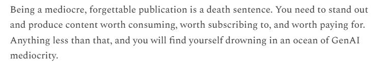 Being a mediocre, forgettable publication is a death sentence. You need to stand out and produce content worth consuming, worth subscribing to, and worth paying for. Anything less than that, and you will find yourself drowning in an ocean of GenAI mediocrity.