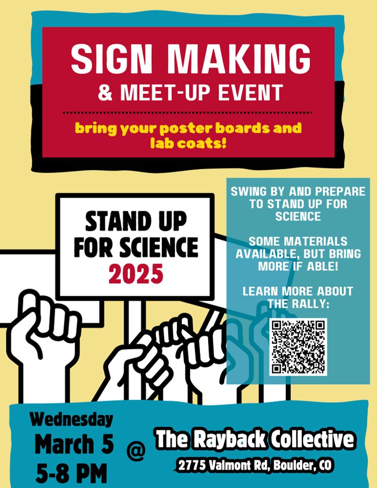 A flyer for a Sign Making and Meet up Event with the text:

Stand up for Science 2025 

Bring your poster boards and lab coats. 
Swing by and prepare to stand up for science. Some materials available, but bring more if able! 

QR code link to learn more about the rally.

Wednesday March 5th and 5-8pm. 
The Rayback Collective 
2775 Valmont Rd, Boulder, CO
