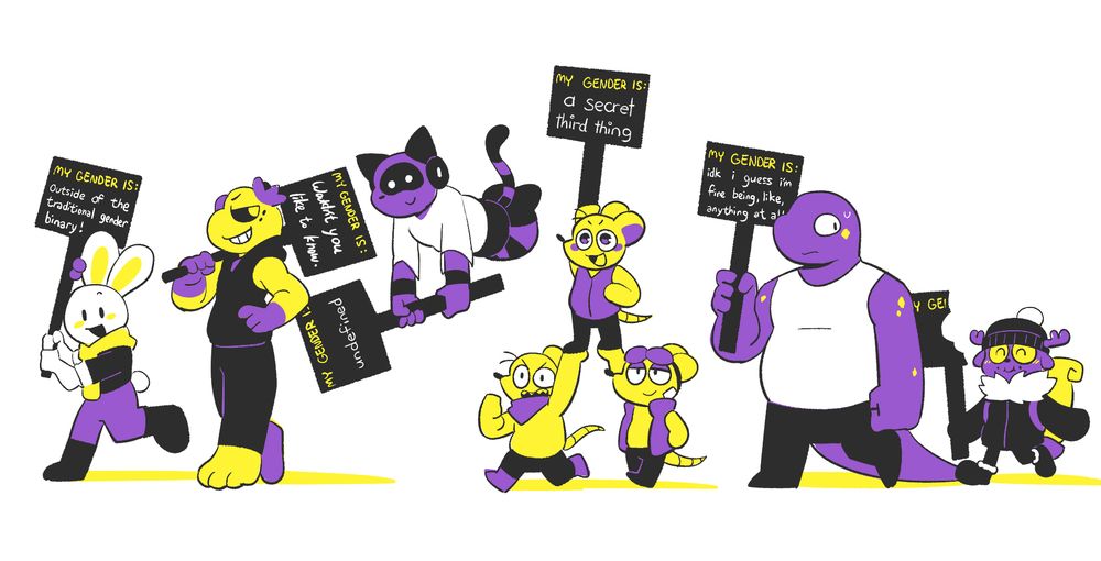 a drawing made entirely from the non-binary flag colors, depicting several anthropomorphic animals walking with signs.

jack, a rabbit, walks in front with a cheerful expression. their sign reads, "my gender is outside of the traditional gender binary!"

goldie, a frog, is behind them with a smug expression. their sign reads: "my gender is: wouldn't you like to know."

neo, a feline creature, is next in line, floating above the rest. their sign reads: "my gender is undefined" 

aiden, a small rat, is being carried along by their two siblings. their sign reads: "my gender is a secret third thing"

beef, a large reptilian person, nervously looks at the person behind them. their sign reads: "my gender is idk i guess i'm fine being, like, anything at all"

aurora, a small deer-like cryptid, is walking in the back with a smile and a stuffed mouth; they have eaten their sign.