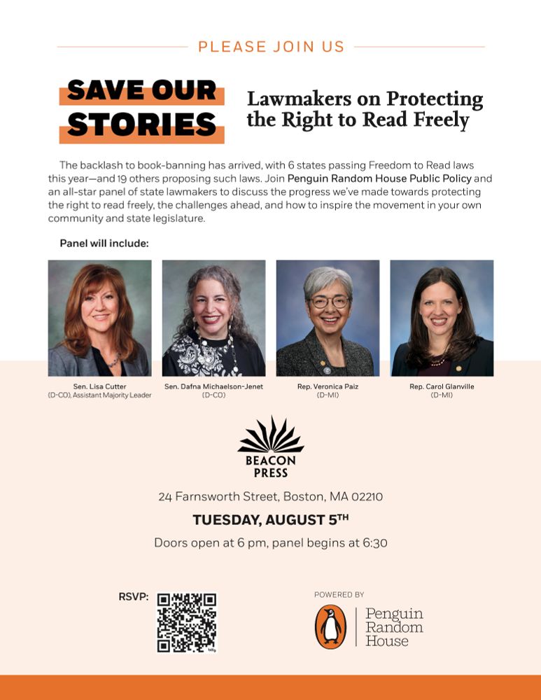 A flyer for an event that reads: PLEASE JOIN US

SAVE OUR STORIES: Lawmakers on Protecting the Right to Read Freely

The backlash to book-banning has arrived, with 6 states passing Freedom to Read laws this year--and 19 others proposing such laws. Join Penguin Random House Public Policy and an all-star panel of state lawmakers to discuss the progress we've made toward protecting the right to read freely, the challenges ahead, and how to inspire the movement in your own community and state legislation.

Panel will include:
Sen. Lisa Cutter (D-CO), Assistant Majority Leader
Sen. Dafna Michaelson-Jenet (D-CO)
Rep. Veronica Paiz (D-MI)
Rep. Carol Glanville (D-MI)

Beacon Press
24 Farnsworth Street
Boston, MA 02210
TUESDAY, AUGUST 5th
Doors open at 6 pm, panel begins at 6:30

Powered by Penguin Random House