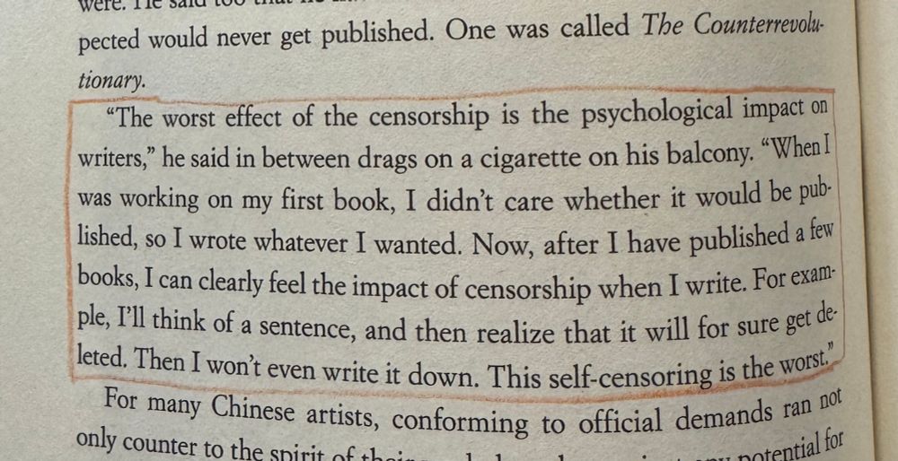 A quote from AT THE EDGE OF EMPIRE by Edward Wong, in which Wong is speaking with Chinese writer Murong Xuecun: "The worst effect of the censorship is the psychological impact on writers," he said in between drags on a cigarette on his balcony. "When I was working on my first book, I didn't care whether it would be published, so I wrote whatever I wanted. Now, after I have published a few books, I can clearly feel the impact of censorship when I write. For example, I'll think of a sentence, and then realize that it will for sure get deleted. Then I won't even write it down. This self-censoring is the worst."
