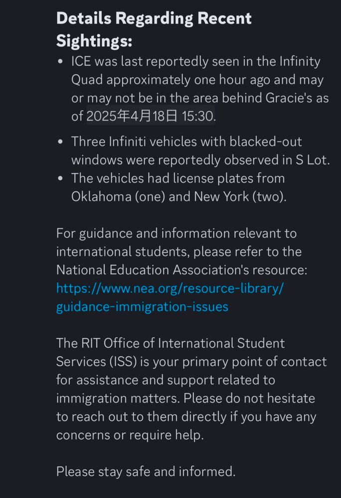 Ice was last reportedly seen in the Infinity quad approximately 1 hour ago and may or may not be in the areas behind Grace. He's as of April 18th, 3:30 three Infinity vehicles with blacked out windows were reportedly observed in s lot. A vehicles had license plates from Oklahoma and New York. For guidance and information relevant to international students, please refer to the National education association's resource. The RIT office of international student services is your primary point of contact for assistance and support related to immigration matters. Please do not hesitate to reach out to them directly if you have any concerns or require help. Please stay safe and informed