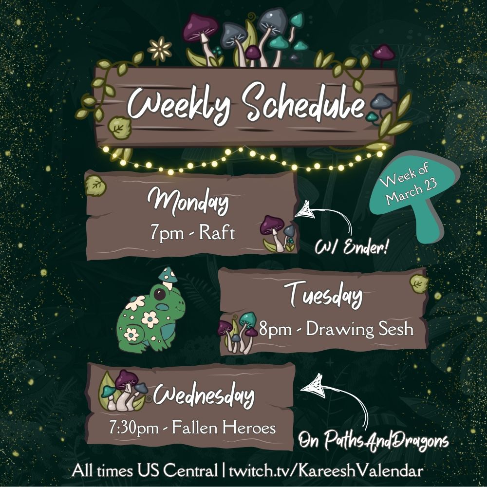 Kareesh's weekly schedule for March 23, decorated with a frog and mushrooms and logs and sparkles. 

Monday at 7pm is Raft with Ender
Tuesday at 8pm is a Drawing Sesh
Wednesday at 7:30pm is Fallen Heroes on PathsAndDragons 

All times US Central | twitch.tv/KareeshValendar 