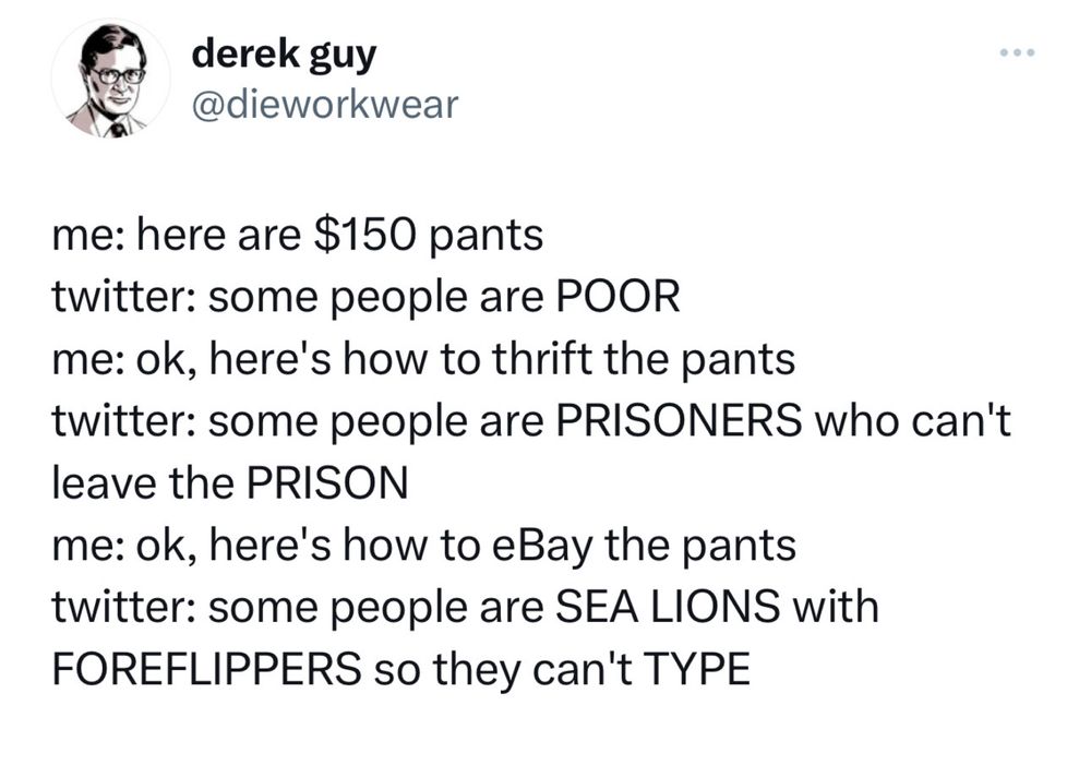 me: here are $150 pants
twitter: some people are POOR
me: ok, here's how to thrift the pants
twitter: some people are PRISONERS who can't leave the PRISON
me: ok, here's how to eBay the pants
twitter: some people are SEA LIONS with FOREFLIPPERS so they can't TYPE