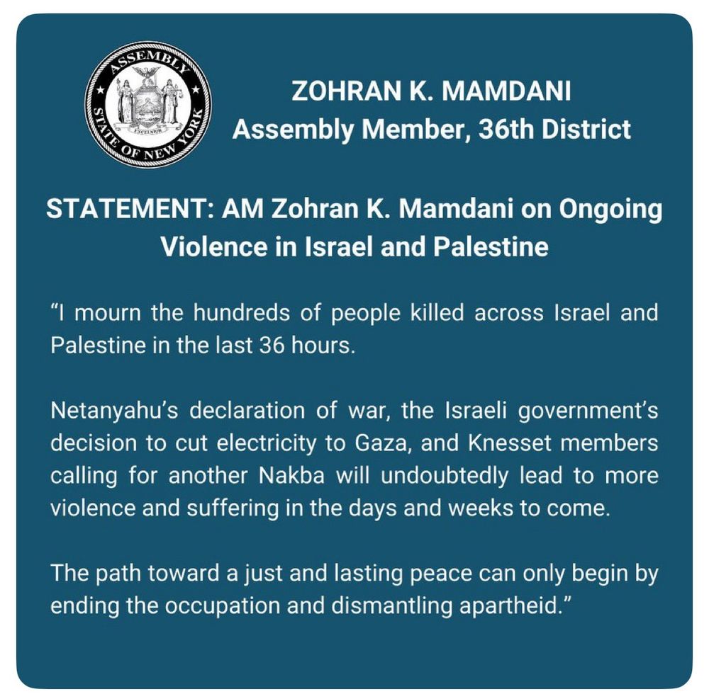 ASSEMBLY STATE OF NEW YORK
ZOHRAN K. MAMDANI
Assembly Member, 36th District
STATEMENT: AM Zohran K. Mamdani on Ongoing
Violence in Israel and Palestine
"I mourn the hundreds of people killed across Israel and Palestine in the last 36 hours.
Netanyahu's declaration of war, the Israeli government's decision to cut electricity to Gaza, and Knesset members calling for another Nakba will undoubtedly lead to more violence and suffering in the days and weeks to come.
The path toward a just and lasting peace can only begin by ending the occupation and dismantling apartheid."