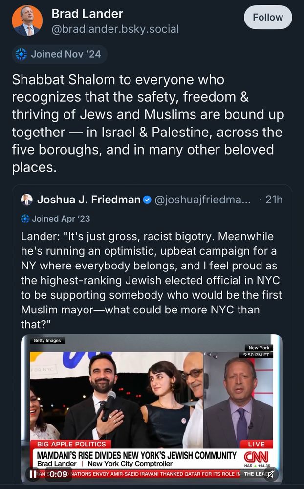 Brad Lander
@bradlander.bsky.social
Follow
Joined Nov '24
Shabbat Shalom to everyone who recognizes that the safety, freedom & thriving of Jews and Muslims are bound up together — in Israel & Palestine, across the five boroughs, and in many other beloved places.
Joshua J. Friedman •
@joshuajfriedma... • 21h
• Joined Apr '23
Lander: "It's just gross, racist bigotry. Meanwhile he's running an optimistic, upbeat campaign for a Ny where everybody belongs, and I feel proud as the highest-ranking Jewish elected official in NYC to be supporting somebody who would be the first Muslim mayor-what could be more NYC than that?"

The embedded video is a brat lander interview where he is saying the above quote

Getty Images
New York