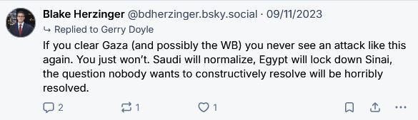 Post by Blake Herzinger‬ ‪@bdherzinger.bsky.social‬ on 09/11/2023

If you clear Gaza (and possibly the WB) you never see an attack like this again. You just won’t. Saudi will normalize, Egypt will lock down Sinai, the question nobody wants to constructively resolve will be horribly resolved.