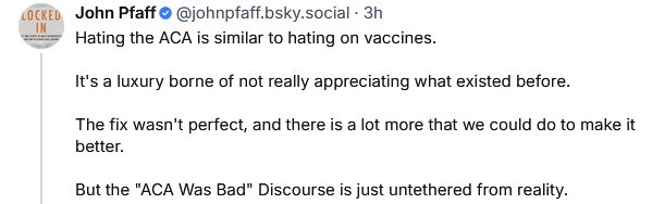 Post by John Pfaff @johnpfaff.bsky.social

Hating the ACA is similar to hating on vaccines.

It's a luxury borne of not really appreciating what existed before.

The fix wasn't perfect, and there is a lot more that we could do to make it better.

But the "ACA Was Bad" Discourse is just untethered from reality.