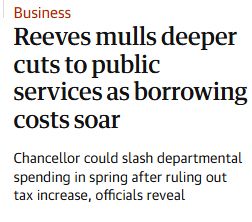 Headline: Reeves mulls deeper cuts to public services as borrowing costs soar

Subhead: Chancellor could slash departmental spending in spring after ruling out tax increase, officials reveal.