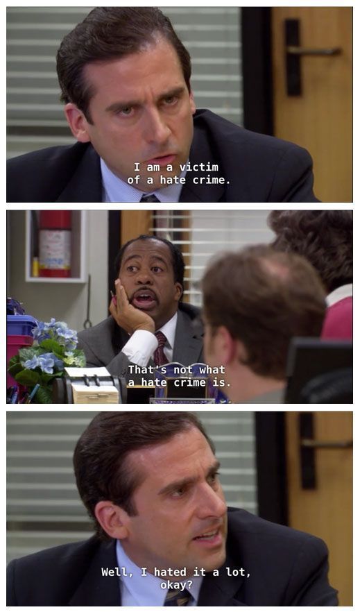 A series of three screenshots from the TV show The Office:

Image 1: Michael Scott, a white middle aged man with brown hair says "I am a victim of a hate crime."

Image 2: Stanley Hudson, a Black middle aged man with a moustache responds: "That's not what a hate crime is."

Image 3: Michael in turn responds: "Well, I hated it a lot, okay?"