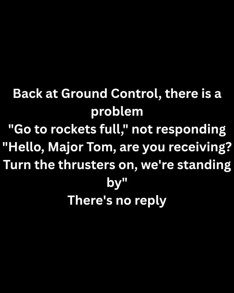 Black inage with white text. The text is: 
Back at Ground Control, there is a problem
"Go to rockets full," not responding
"Hello, Major Tom, are you receiving?
Turn the thrusters on, we're standing by"
There's no reply