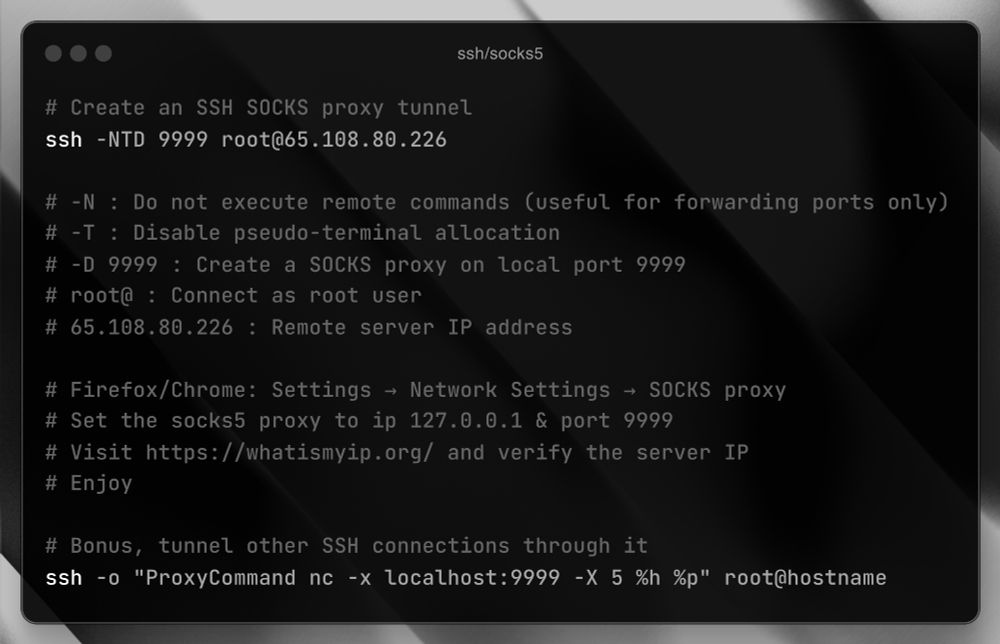 # Create an SSH SOCKS proxy tunnel
ssh -NTD 9999 root@65.108.80.226

# -N : Do not execute remote commands (useful for forwarding ports only)
# -T : Disable pseudo-terminal allocation  
# -D 9999 : Create a SOCKS proxy on local port 9999
# root@ : Connect as root user
# 65.108.80.226 : Remote server IP address

# Firefox/Chrome: Settings → Network Settings → SOCKS proxy
# Set the socks5 proxy to ip 127.0.0.1 & port 9999
# Visit https://whatismyip.org/ and verify the server IP
# Enjoy

# Bonus, tunnel other SSH connections through it
ssh -o "ProxyCommand nc -x localhost:9999 -X 5 %h %p" root@hostname