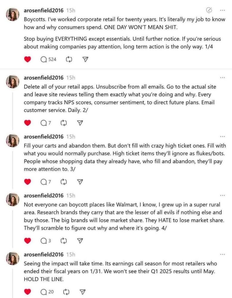 Boycotts. I've worked corporate retail for twenty years. It's literally my job to know how and why consumers spend. ONE DAY WON'T MEAN SHIT.
Stop buying EVERYTHING except essentials. Until further notice. If you're serious about making companies pay attention, long term action is the only way. 1/4
Q 524
arosenfield2016 15h|
Delete all of your retail apps. Unsubscribe from all emails. Go to the actual site and leave site reviews telling them exactly what you're doing and why. Every company tracks NPS scores, consumer sentiment, to direct future plans. Email customer service. Daily. 2/
a7 G
arosenfield2016 15h
Fill your carts and abandon them. But don't fill with crazy high ticket ones. Fill with what you would normally purchase. High ticket items they'll ignore as flukes/bots.
People whose shopping data they already have, who fill and abandon, they'll pay more attention to. 3/
•
Q7 0
arosenfield2016 15h
Not everyone can boycott places like Walmart, I know, I grew up in a super rural area. Research brands they carry that are the lesser of all evils if nothing else and buy those. The big brands will lose market share. They HATE to lose market share.
They'll scramble to figure out why and where it's going. 4/
Q3
arosenfield2016 15h
Seeing the impact will take time. Its earnings call season for most retailers who ended their fiscal years on 1/31. We won't see their Q1 2025 results until May.
HOLD THE LINE.