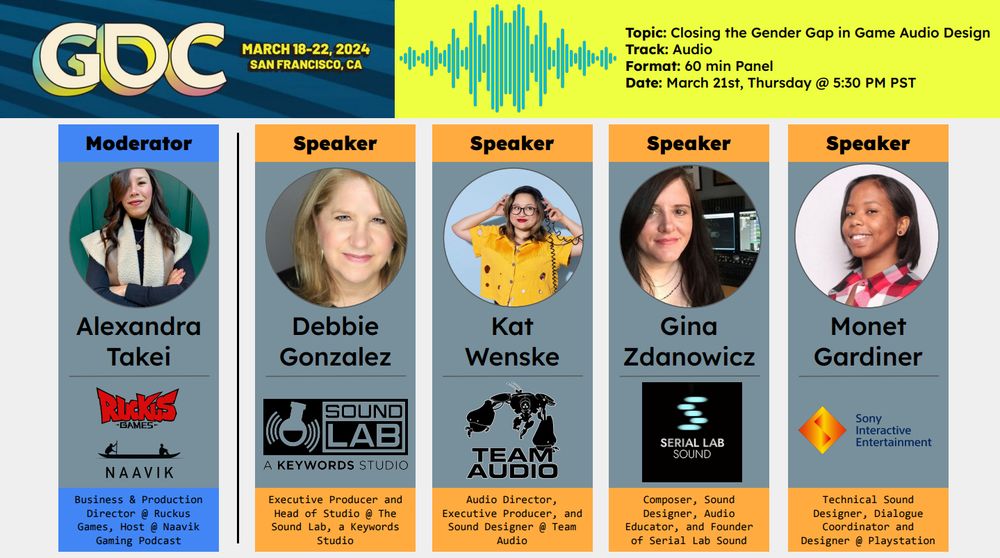 Image showcases five different women who will be hosting a panel called Closing the Gender Gap in Game Audio Design at GDC. 

The four speakers, Debbie Gonzalez (Sound Lab), Kat Wenske (Team Audio), Gina Zdanowicz (Serial Lab), and Monet Gardiner (Sony) all work in game audio and at different studios. Alexandra Takei (Ruckus and Naavik) will be moderating the panel.

Panel is scheduled for March 21st, Thursday at 5:30pm PST at GDC in San Francisco.
