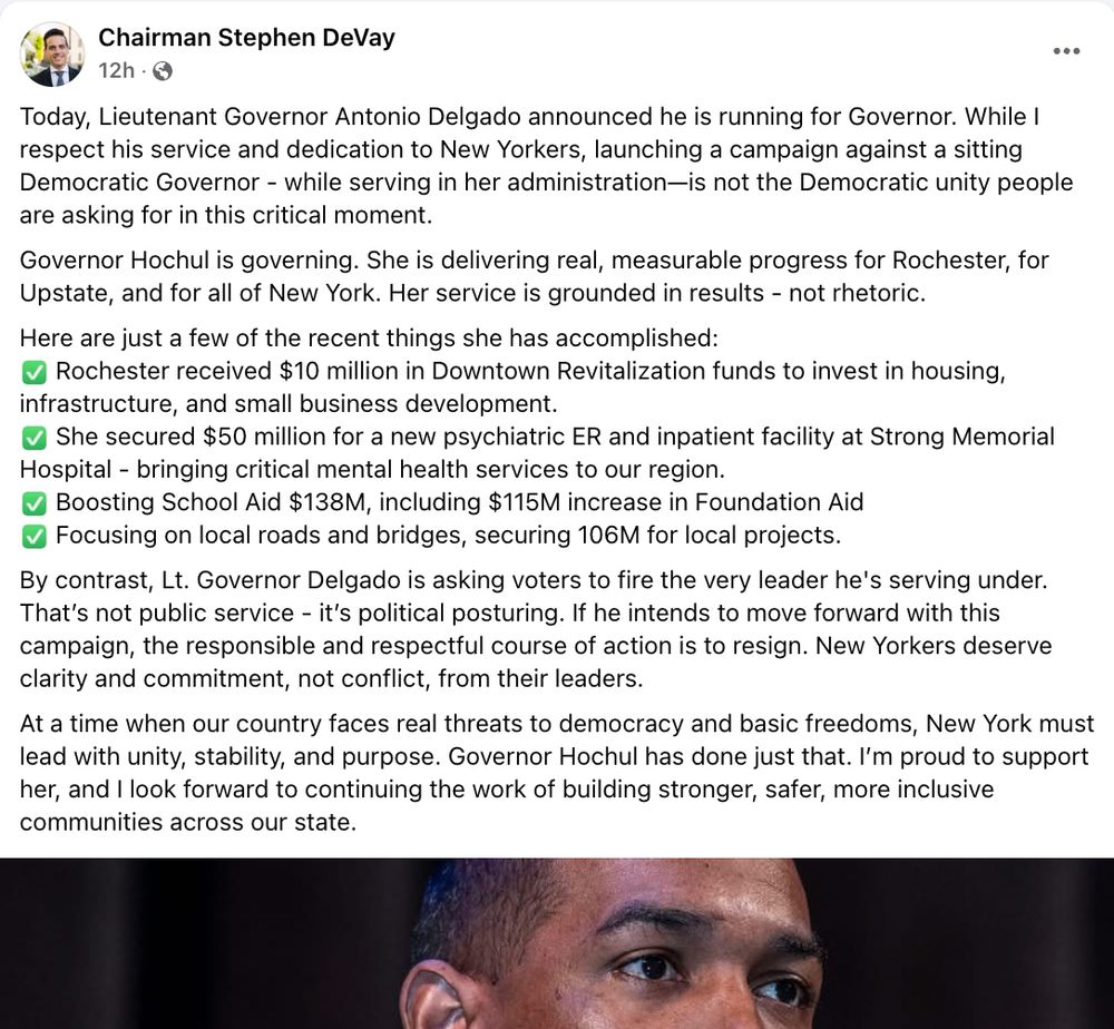 MCDC Chair FB post: Today, Lieutenant Governor Antonio Delgado announced he is running for Governor. While I respect his service and dedication to New Yorkers, launching a campaign against a sitting Democratic Governor - while serving in her administration—is not the Democratic unity people are asking for in this critical moment. 
Governor Hochul is governing. She is delivering real, measurable progress for Rochester, for Upstate, and for all of New York. Her service is grounded in results - not rhetoric.
Here are just a few of the recent things she has accomplished:
✅ Rochester received $10 million in Downtown Revitalization funds to invest in housing, infrastructure, and small business development.
✅ She secured $50 million for a new psychiatric ER and inpatient facility at Strong Memorial Hospital - bringing critical mental health services to our region.
✅ Boosting School Aid $138M, including $115M increase in Foundation Aid
✅ Focusing on local roads and bridges, securing 106M for local projects. 
By contrast, Lt. Governor Delgado is asking voters to fire the very leader he's serving under. That’s not public service - it’s political posturing. If he intends to move forward with this campaign, the responsible and respectful course of action is to resign. New Yorkers deserve clarity and commitment, not conflict, from their leaders.
At a time when our country faces real threats to democracy and basic freedoms, New York must lead with unity, stability, and purpose. Governor Hochul has done just that. I’m proud to support her, and I look forward to continuing the work of building stronger, safer, more inclusive communities across our state.