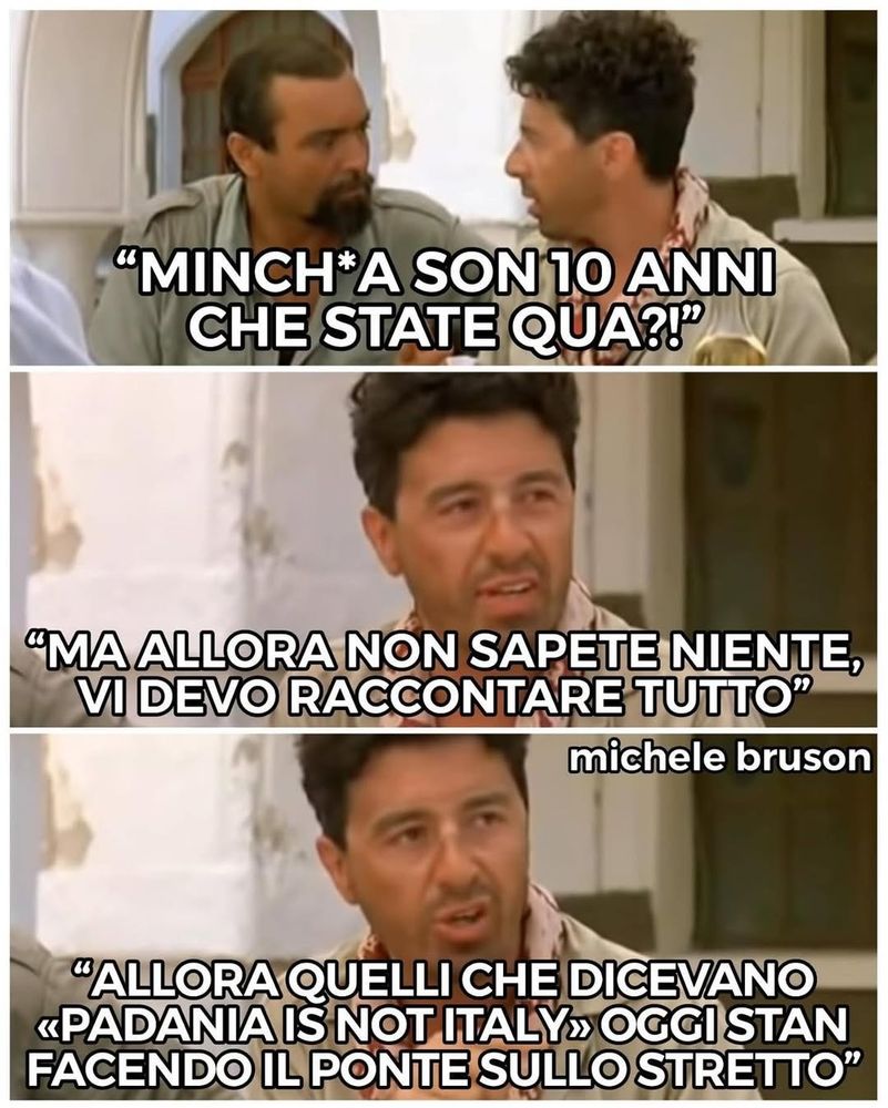 Tre fotogrammi tratti dal film "Mediterraneo", di Gabriele Salvatores, mostrano Abatantuono e Catania che parlano. Nel primo fotogramma, Catania dice: “Minchia son 10 anni che state qua?!”. Nel secondo fotogramma prosegue: “Ma allora non sapete niente, vi devo raccontare tutto”. Nel terzo fotogramma, continua: “Allora quelli che dicevano «Padania is not Italy» oggi stan facendo il ponte sullo Stretto”. 
